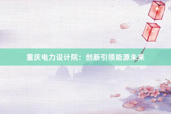 重庆电力设计院：创新引领能源未来