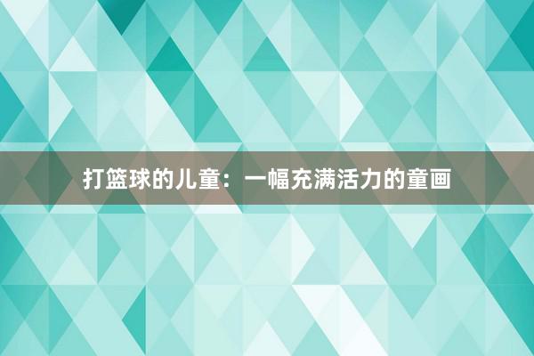 打篮球的儿童：一幅充满活力的童画